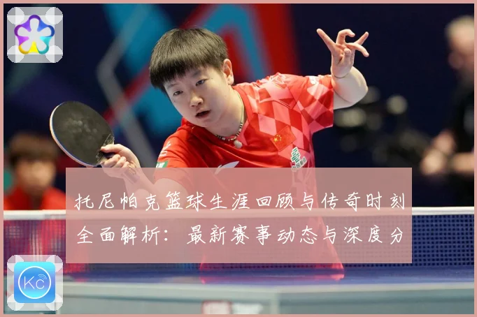 托尼帕克篮球生涯回顾与传奇时刻全面解析：最新赛事动态与深度分析
