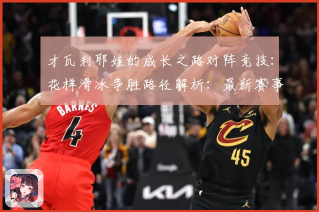 才瓦利耶娃的成长之路对阵竞技：花样滑冰争胜路径解析：最新赛事动态与深度分析