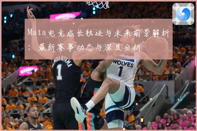 Mata电竞成长轨迹与未来前景解析：最新赛事动态与深度分析