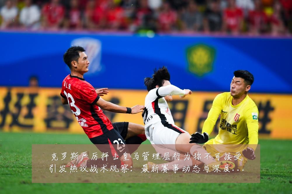 克罗斯严厉抨击皇马管理层行为称不可接受引发热议战术观察:最新赛事动态与深度分析