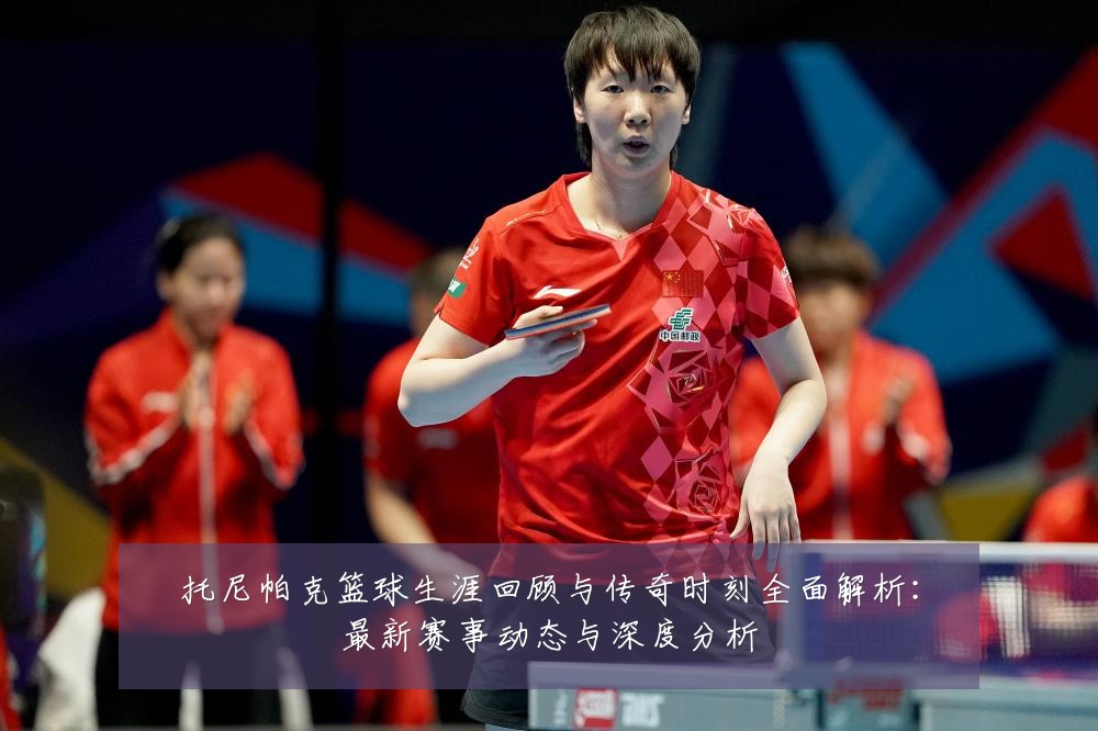 托尼帕克篮球生涯回顾与传奇时刻全面解析:最新赛事动态与深度分析
