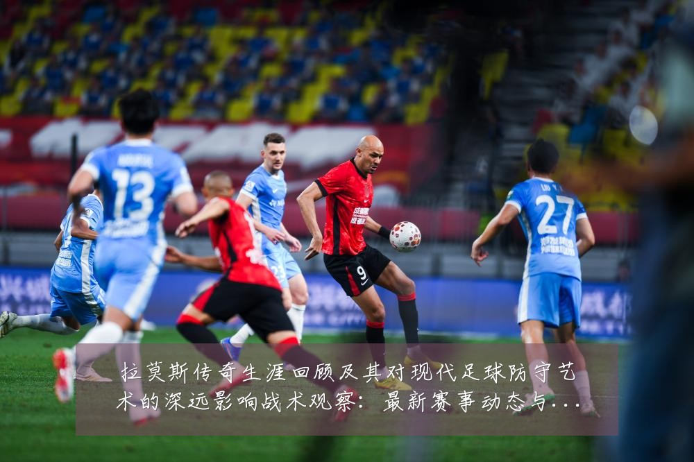拉莫斯传奇生涯回顾及其对现代足球防守艺术的深远影响战术观察：最新赛事动态与深度分析