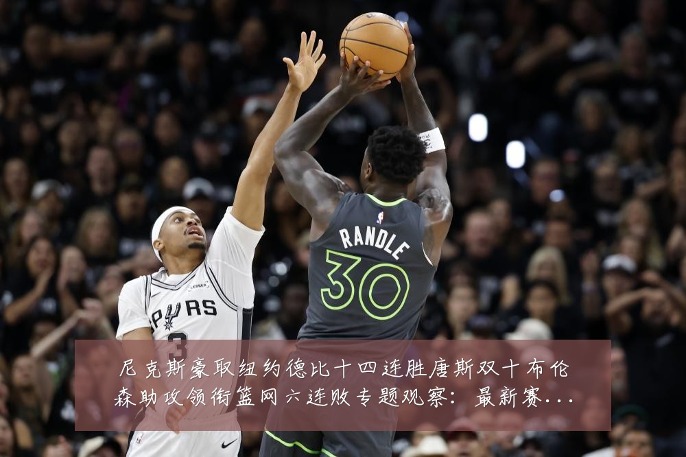 尼克斯豪取纽约德比十四连胜唐斯双十布伦森助攻领衔篮网六连败专题观察:最新赛事动态与深度分析