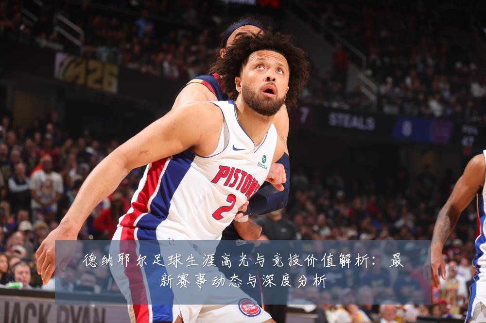 德纳耶尔足球生涯高光与竞技价值解析：最新赛事动态与深度分析