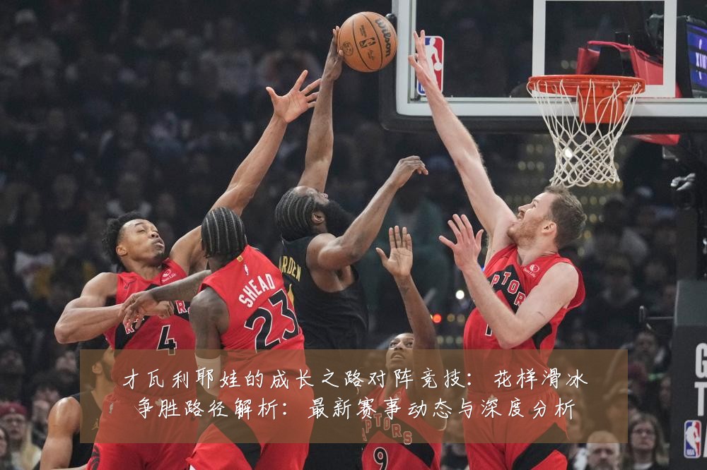 才瓦利耶娃的成长之路对阵竞技：花样滑冰争胜路径解析：最新赛事动态与深度分析